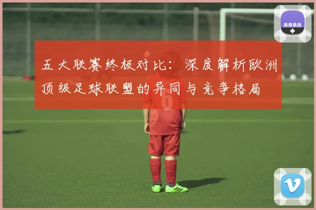 五大联赛终极对比:深度解析欧洲顶级足球联盟的异同与竞争格局