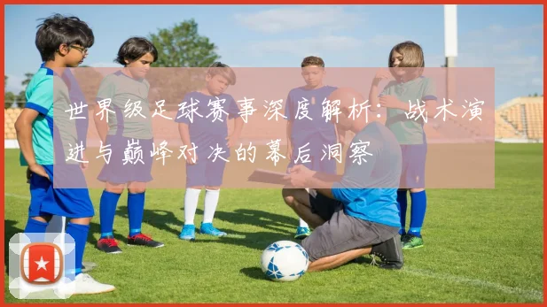 世界级足球赛事深度解析:战术演进与巅峰对决的幕后洞察