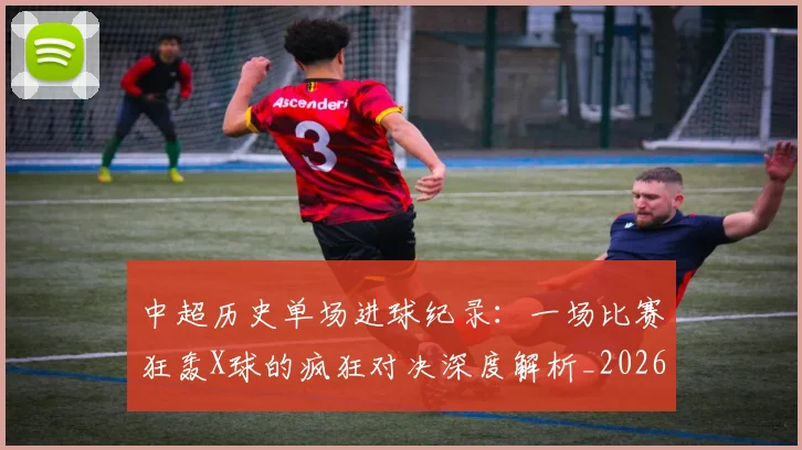 中超历史单场进球纪录:一场比赛狂轰X球的疯狂对决深度解析_20260610190346
