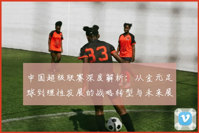 中国超级联赛深度解析：从金元足球到理性发展的战略转型与未来展望