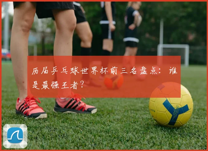 历届乒乓球世界杯前三名盘点：谁是最强王者？