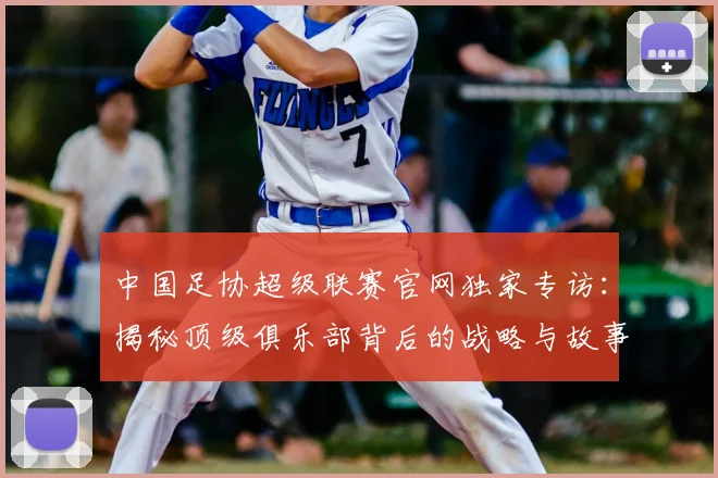 中国足协超级联赛官网独家专访:揭秘顶级俱乐部背后的战略与故事_20260610190302