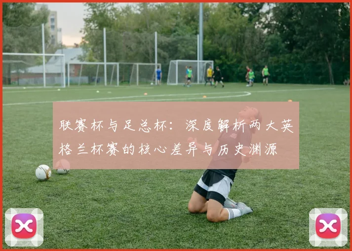 联赛杯与足总杯:深度解析两大英格兰杯赛的核心差异与历史渊源