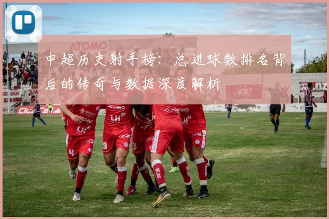 中超历史射手榜：总进球数排名背后的传奇与数据深度解析