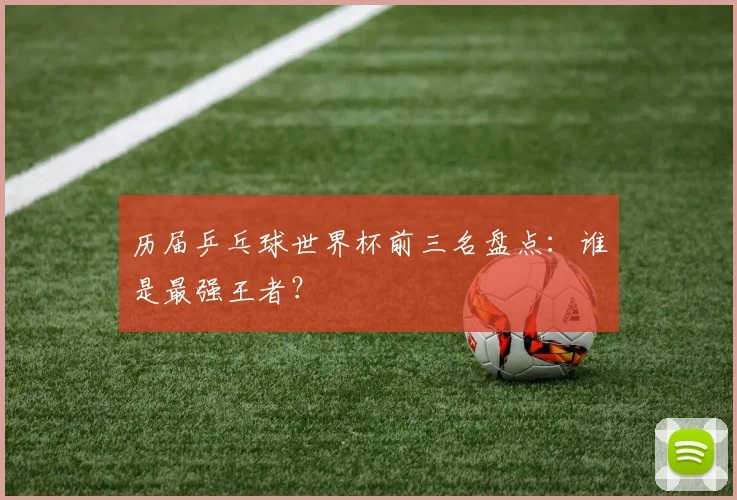 历届乒乓球世界杯前三名盘点：谁是最强王者？